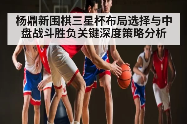 杨鼎新围棋三星杯布局选择与中盘战斗胜负关键深度策略分析