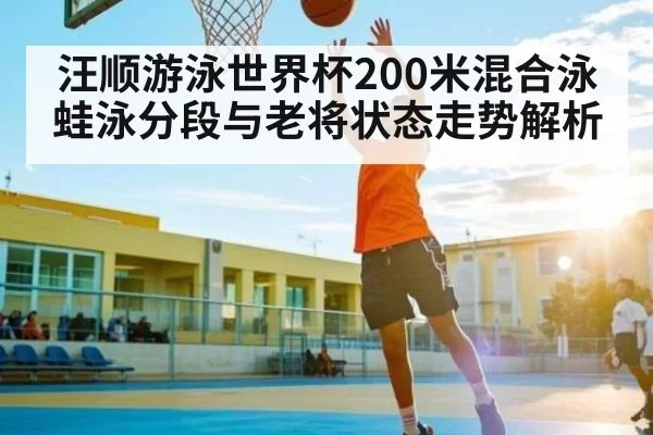 汪顺游泳世界杯200米混合泳蛙泳分段与老将状态走势解析